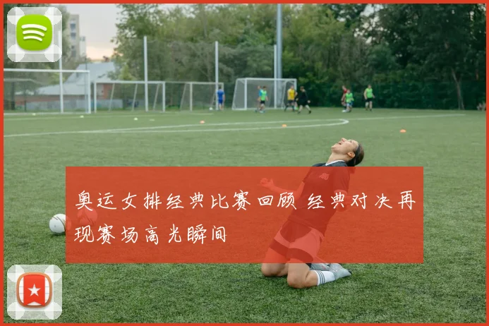 奥运女排经典比赛回顾 经典对决再现赛场高光瞬间