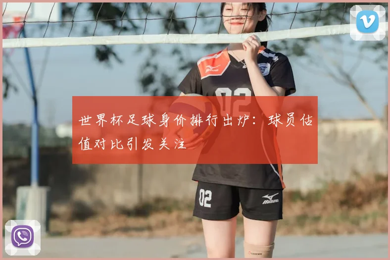 世界杯足球身价排行出炉：球员估值对比引发关注