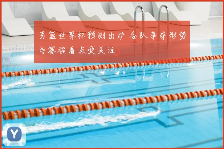 男篮世界杯预测出炉 各队争夺形势与赛程看点受关注