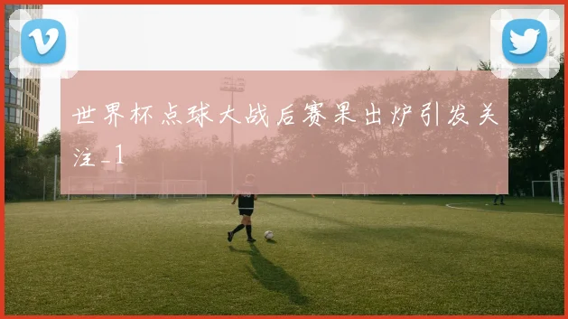 世界杯点球大战后赛果出炉引发关注_1