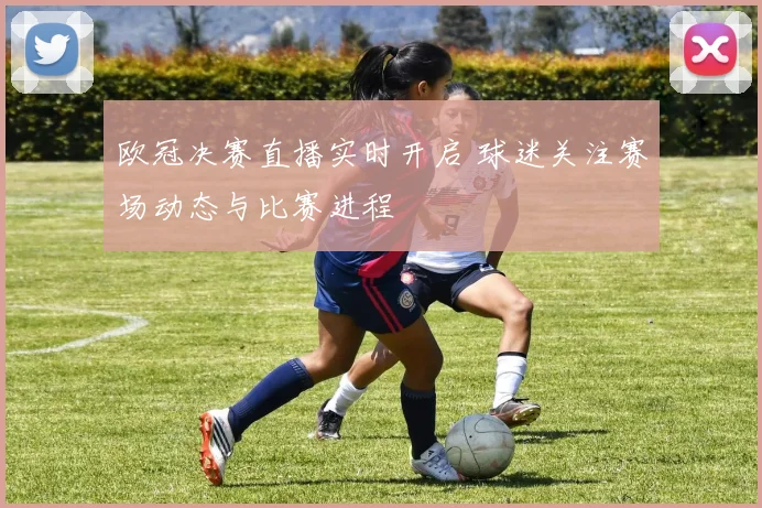 欧冠决赛直播实时开启 球迷关注赛场动态与比赛进程