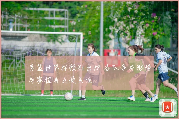 男篮世界杯预测出炉 各队争夺形势与赛程看点受关注