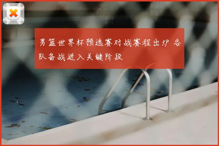 男篮世界杯预选赛对战赛程出炉 各队备战进入关键阶段