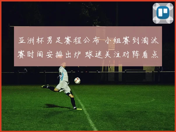 亚洲杯男足赛程公布 小组赛到淘汰赛时间安排出炉 球迷关注对阵看点