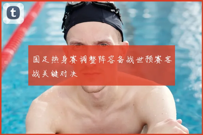 国足热身赛调整阵容备战世预赛客战关键对决
