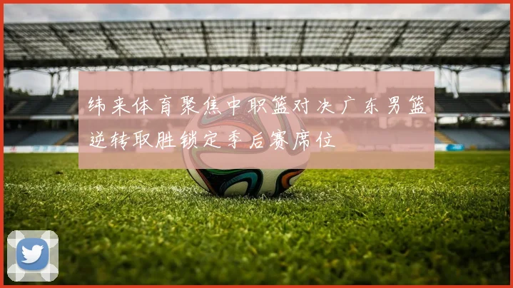 纬来体育聚焦中职篮对决广东男篮逆转取胜锁定季后赛席位