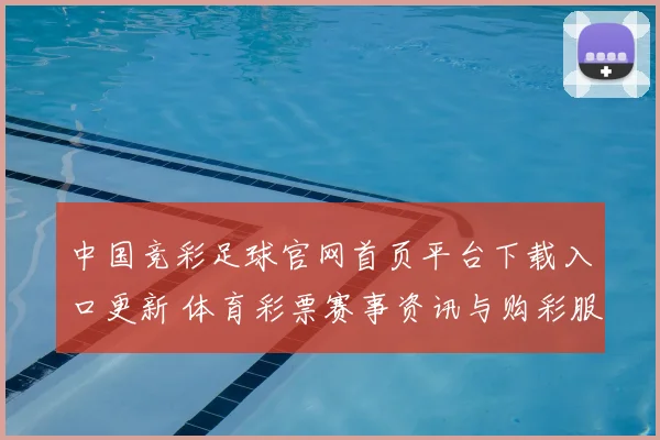 中国竞彩足球官网首页平台下载入口更新 体育彩票赛事资讯与购彩服务同步优化