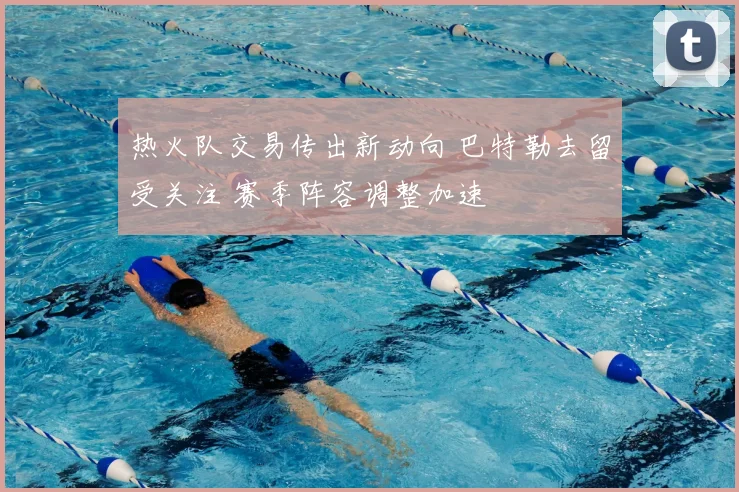 热火队交易传出新动向 巴特勒去留受关注 赛季阵容调整加速