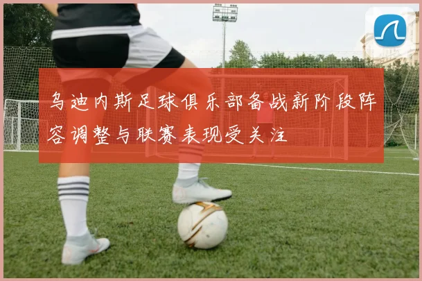 乌迪内斯足球俱乐部备战新阶段阵容调整与联赛表现受关注