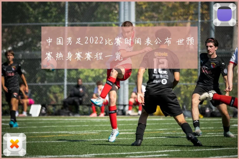 中国男足2022比赛时间表公布 世预赛热身赛赛程一览