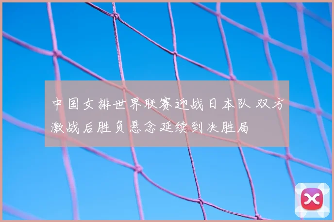 中国女排世界联赛迎战日本队 双方激战后胜负悬念延续到决胜局