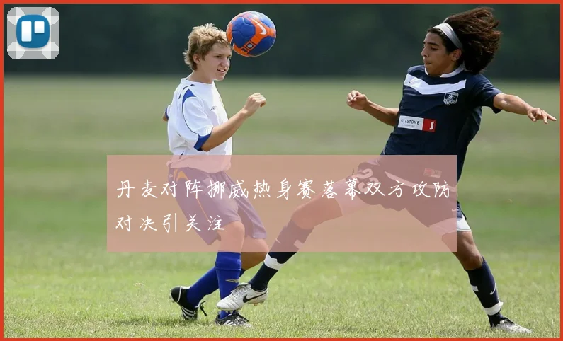 丹麦对阵挪威热身赛落幕双方攻防对决引关注
