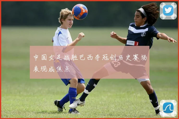 中国女足战胜巴西夺冠创历史赛场表现成焦点