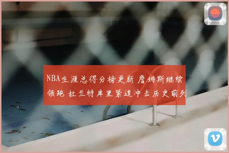 NBA生涯总得分榜更新 詹姆斯继续领跑 杜兰特库里紧追冲击历史前列