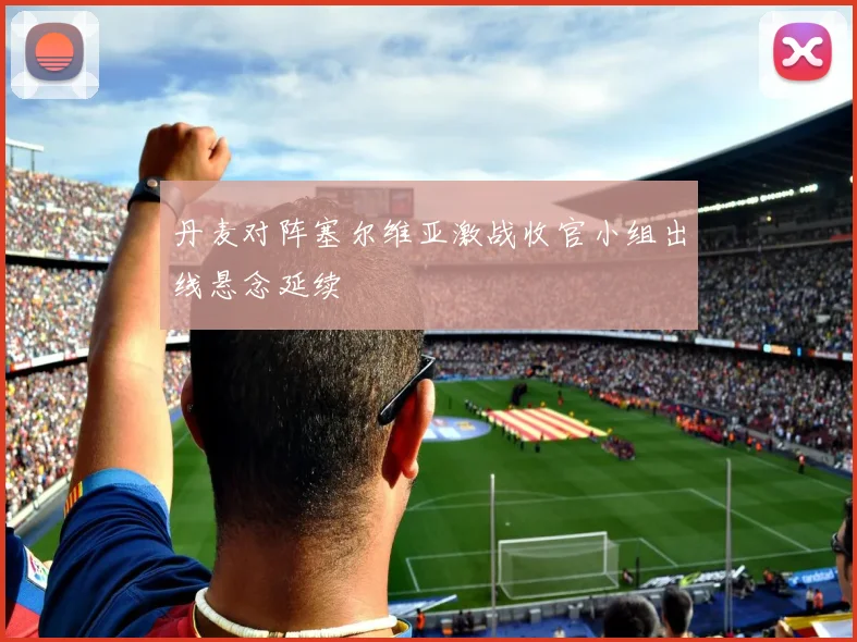 丹麦对阵塞尔维亚激战收官小组出线悬念延续
