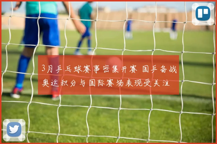 3月乒乓球赛事密集开赛 国乒备战奥运积分与国际赛场表现受关注