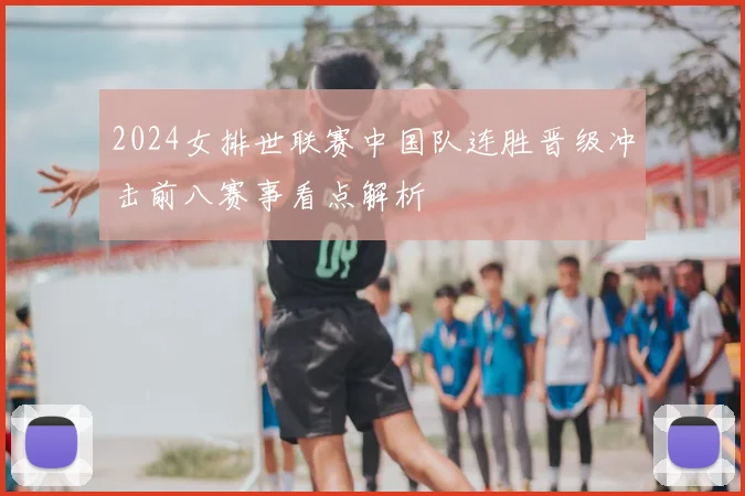2024女排世联赛中国队连胜晋级冲击前八赛事看点解析