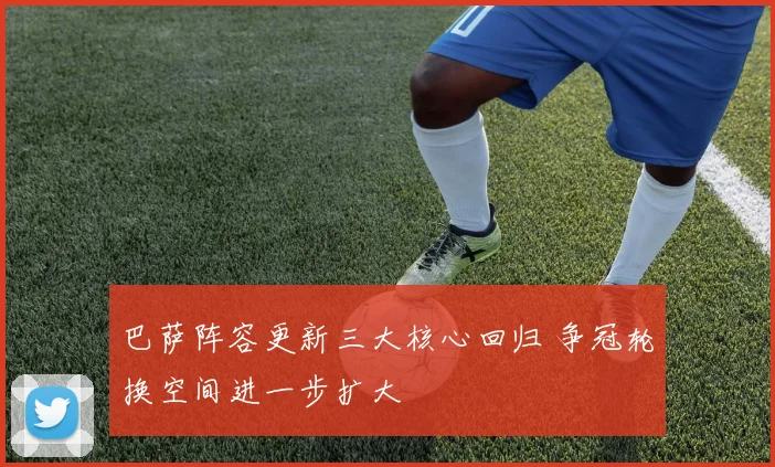 巴萨阵容更新三大核心回归 争冠轮换空间进一步扩大