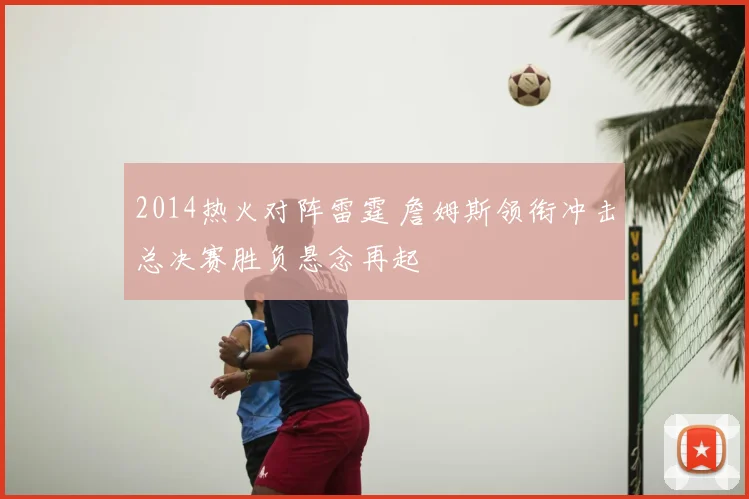 2014热火对阵雷霆 詹姆斯领衔冲击总决赛胜负悬念再起