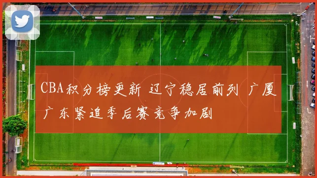 CBA积分榜更新 辽宁稳居前列 广厦广东紧追季后赛竞争加剧