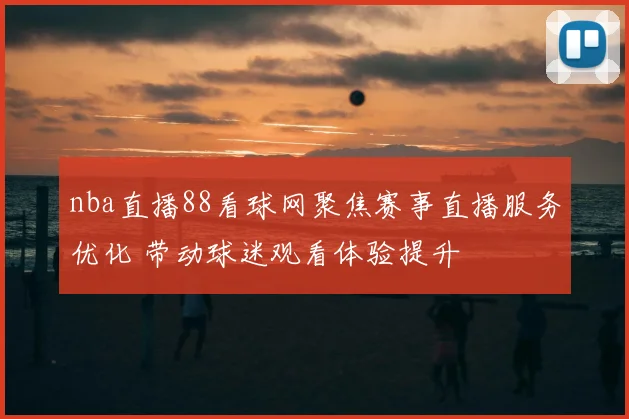 nba直播88看球网聚焦赛事直播服务优化 带动球迷观看体验提升
