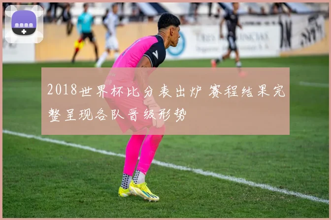 2018世界杯比分表出炉 赛程结果完整呈现各队晋级形势