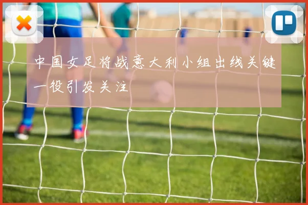 中国女足将战意大利小组出线关键一役引发关注