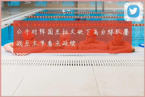 公牛对阵国王拉文砍下高分球队鏖战至末节看点延续