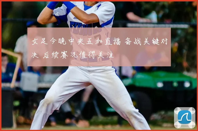 女足今晚中央五加直播 备战关键对决 后续赛况值得关注