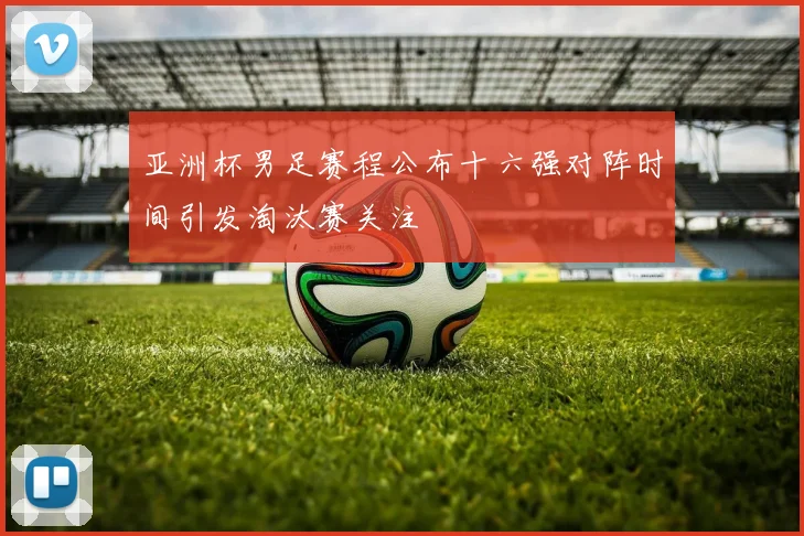 亚洲杯男足赛程公布十六强对阵时间引发淘汰赛关注