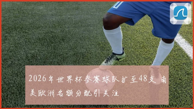 2026年世界杯参赛球队扩至48支 南美欧洲名额分配引关注