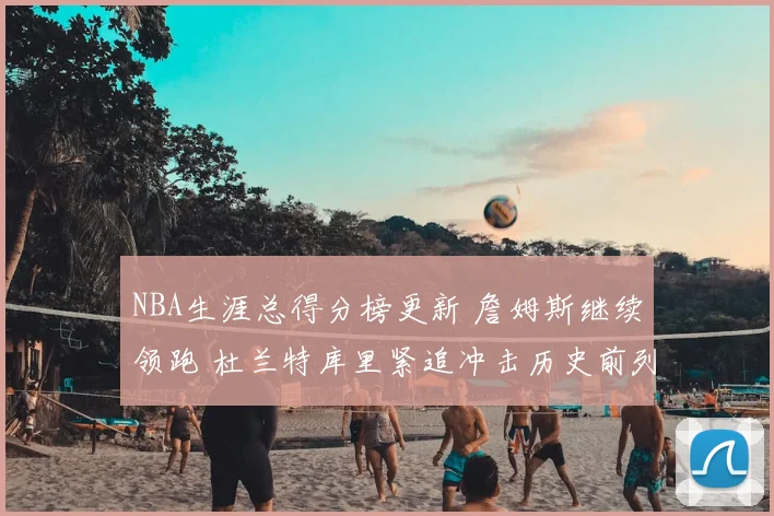 NBA生涯总得分榜更新 詹姆斯继续领跑 杜兰特库里紧追冲击历史前列