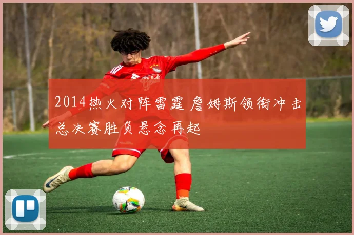 2014热火对阵雷霆 詹姆斯领衔冲击总决赛胜负悬念再起