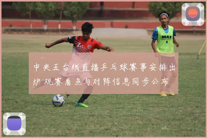 中央五台线直播乒乓球赛事安排出炉 观赛看点与对阵信息同步公布