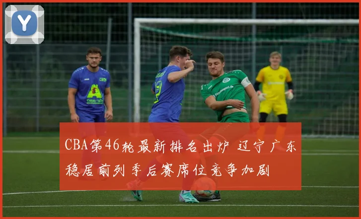 CBA第46轮最新排名出炉 辽宁广东稳居前列季后赛席位竞争加剧