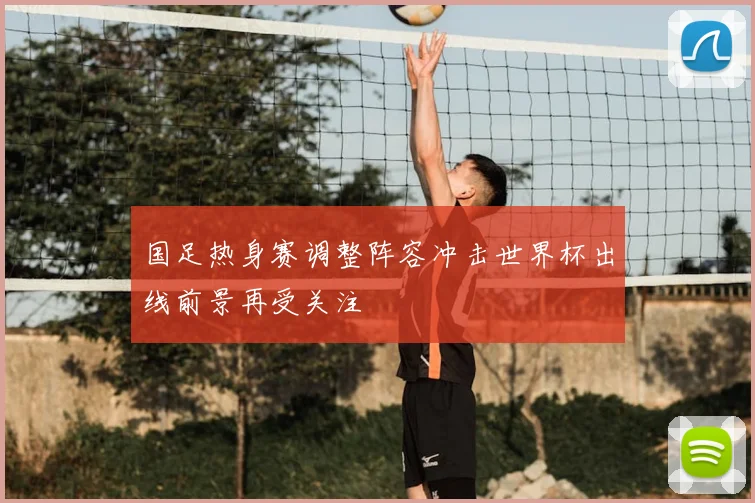 国足热身赛调整阵容冲击世界杯出线前景再受关注