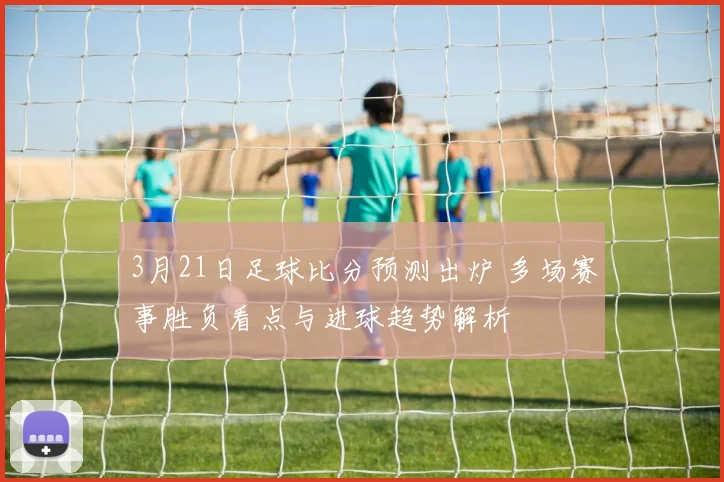 3月21日足球比分预测出炉 多场赛事胜负看点与进球趋势解析