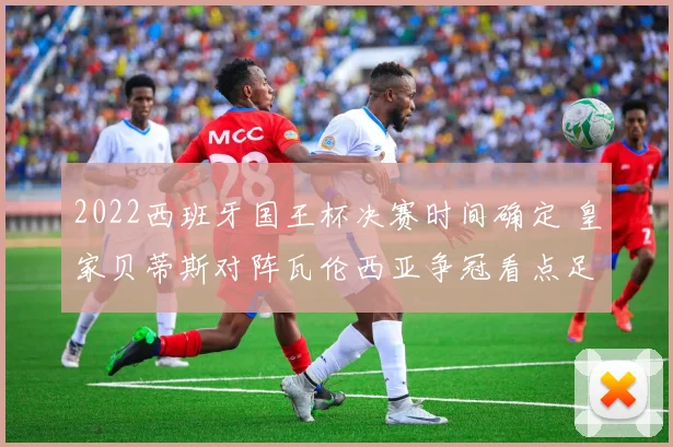 2022西班牙国王杯决赛时间确定 皇家贝蒂斯对阵瓦伦西亚争冠看点足