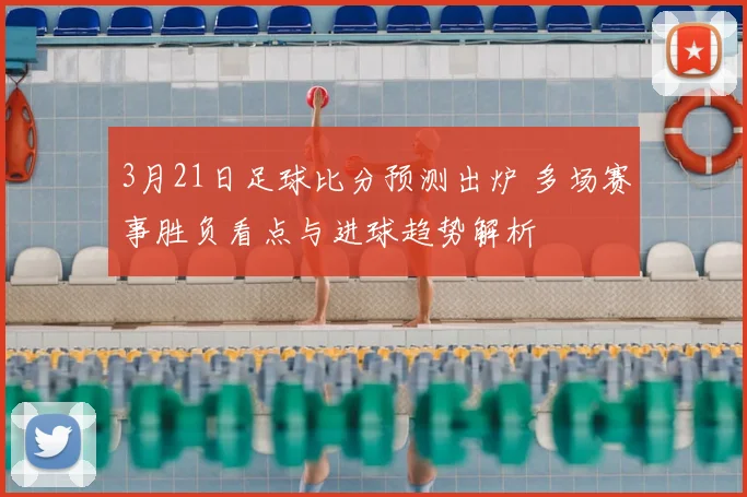 3月21日足球比分预测出炉 多场赛事胜负看点与进球趋势解析