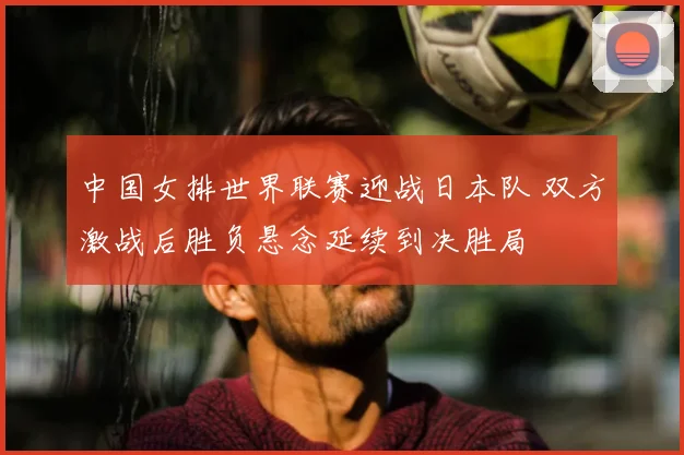 中国女排世界联赛迎战日本队 双方激战后胜负悬念延续到决胜局