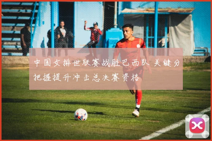 中国女排世联赛战胜巴西队 关键分把握提升冲击总决赛资格