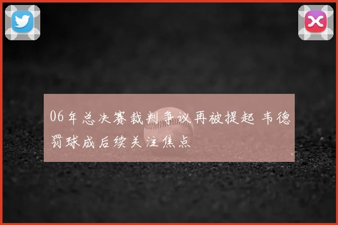 06年总决赛裁判争议再被提起 韦德罚球成后续关注焦点