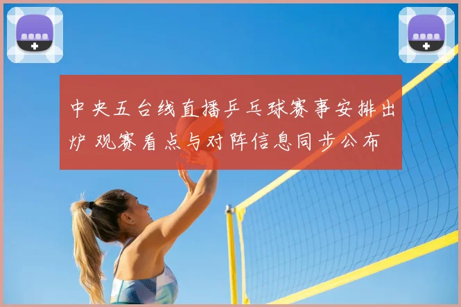 中央五台线直播乒乓球赛事安排出炉 观赛看点与对阵信息同步公布