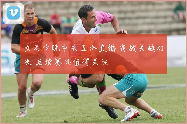 女足今晚中央五加直播 备战关键对决 后续赛况值得关注