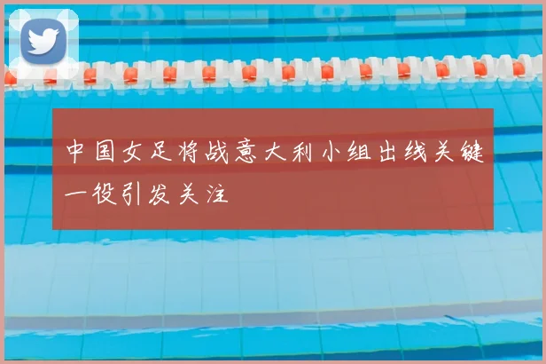 中国女足将战意大利小组出线关键一役引发关注