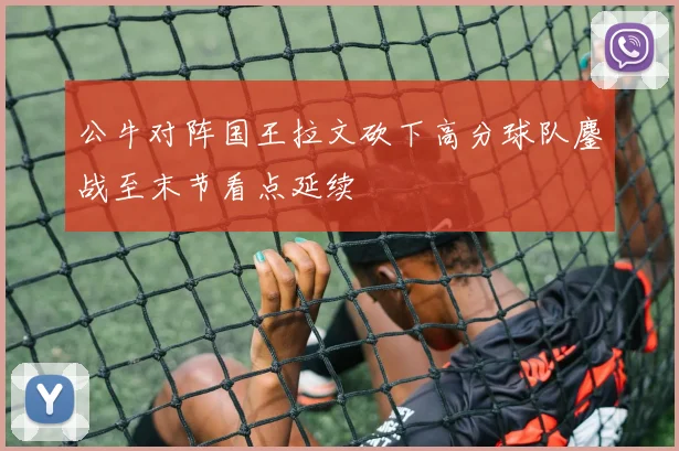 公牛对阵国王拉文砍下高分球队鏖战至末节看点延续